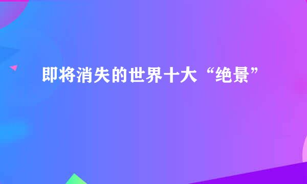 即将消失的世界十大“绝景”