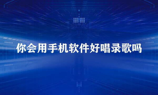 你会用手机软件好唱录歌吗