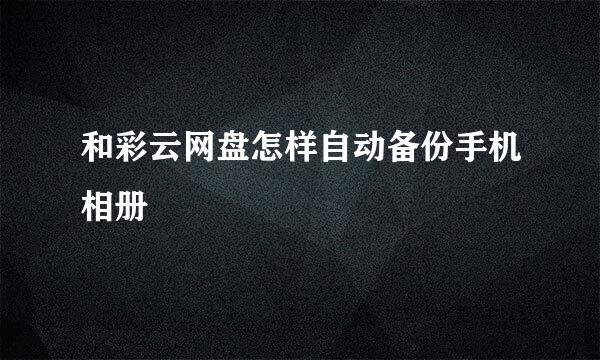 和彩云网盘怎样自动备份手机相册