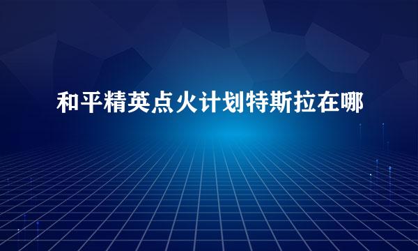 和平精英点火计划特斯拉在哪