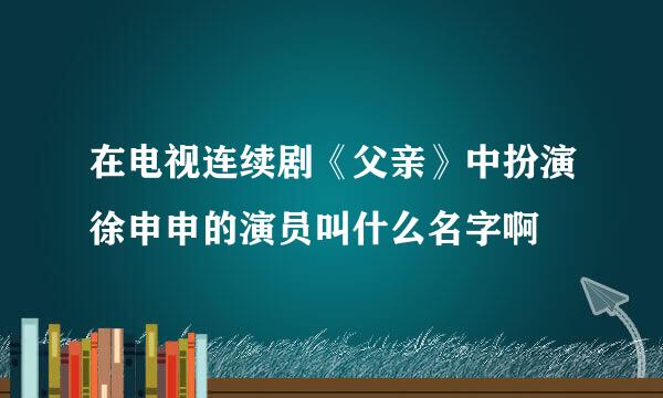 在电视连续剧《父亲》中扮演徐申申的演员叫什么名字啊