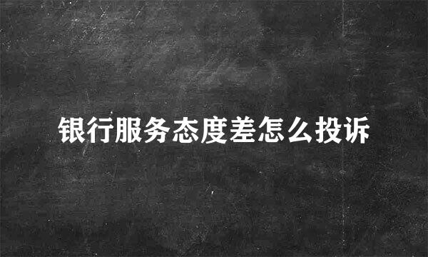 银行服务态度差怎么投诉