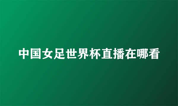 中国女足世界杯直播在哪看