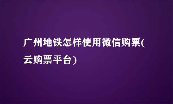 广州地铁怎样使用微信购票(云购票平台)