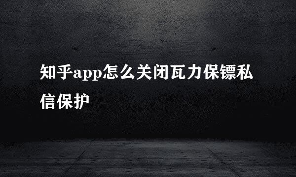 知乎app怎么关闭瓦力保镖私信保护
