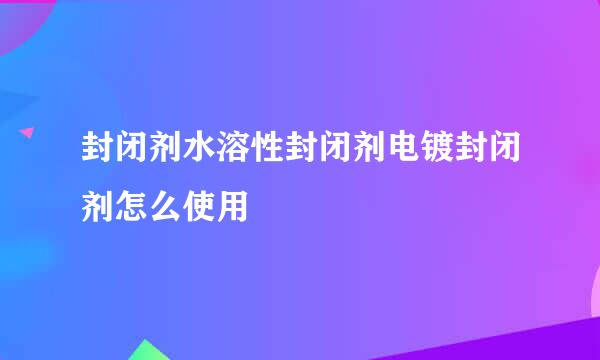 封闭剂水溶性封闭剂电镀封闭剂怎么使用