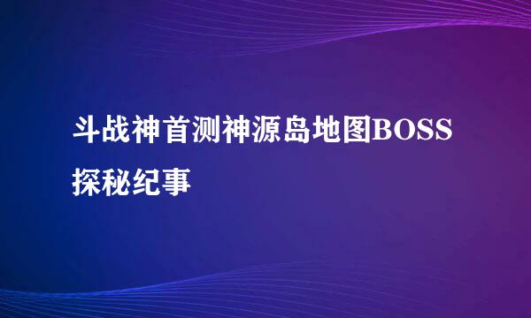 斗战神首测神源岛地图BOSS探秘纪事