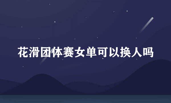 花滑团体赛女单可以换人吗
