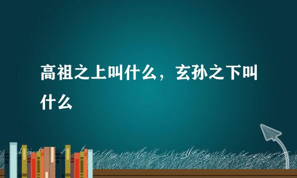 高祖之上叫什么，玄孙之下叫什么