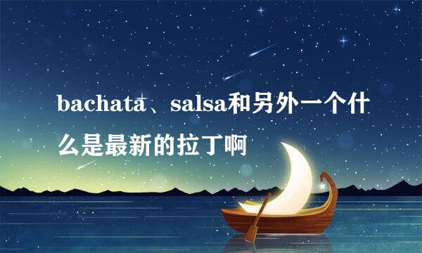 bachata、salsa和另外一个什么是最新的拉丁啊