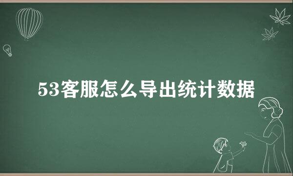 53客服怎么导出统计数据