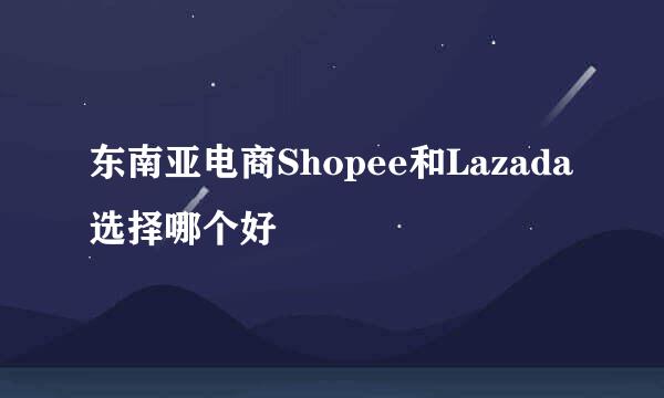 东南亚电商Shopee和Lazada选择哪个好