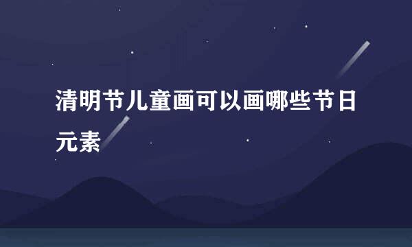 清明节儿童画可以画哪些节日元素