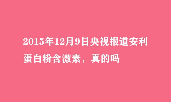 2015年12月9日央视报道安利蛋白粉含激素，真的吗