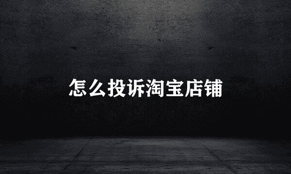 怎么投诉淘宝店铺