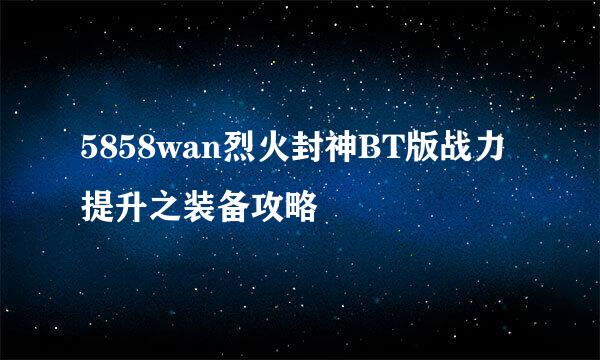 5858wan烈火封神BT版战力提升之装备攻略