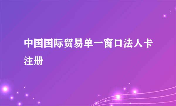 中国国际贸易单一窗口法人卡注册