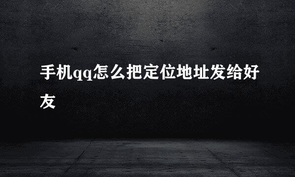 手机qq怎么把定位地址发给好友