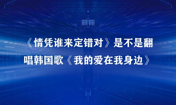 《情凭谁来定错对》是不是翻唱韩国歌《我的爱在我身边》