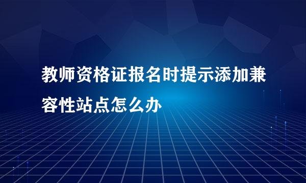 教师资格证报名时提示添加兼容性站点怎么办