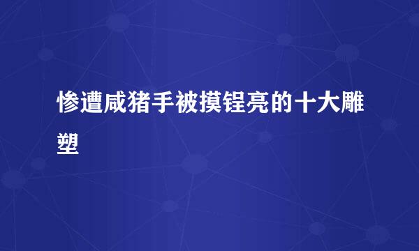 惨遭咸猪手被摸锃亮的十大雕塑