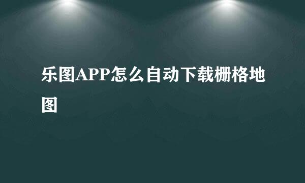 乐图APP怎么自动下载栅格地图