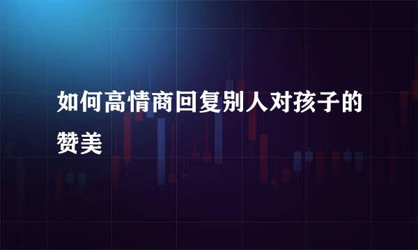 如何高情商回复别人对孩子的赞美