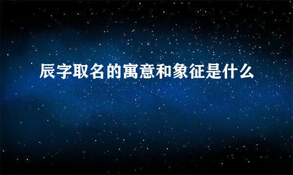 辰字取名的寓意和象征是什么
