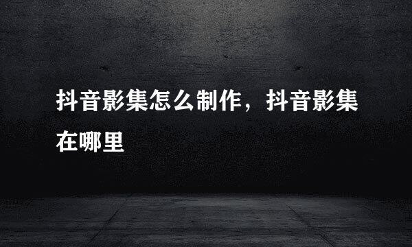 抖音影集怎么制作，抖音影集在哪里