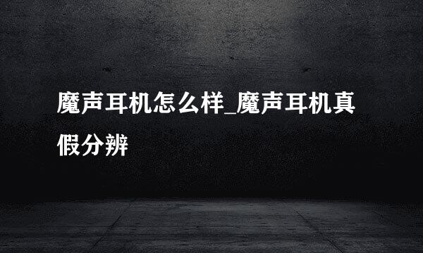 魔声耳机怎么样_魔声耳机真假分辨