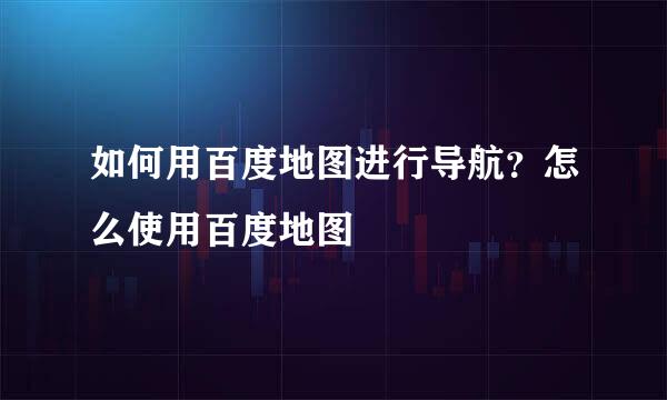 如何用百度地图进行导航？怎么使用百度地图