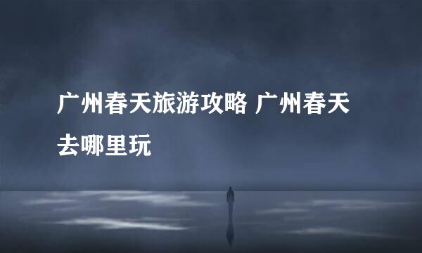 广州春天旅游攻略 广州春天去哪里玩