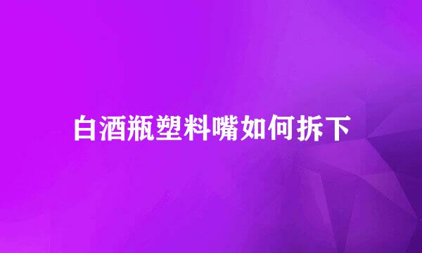 白酒瓶塑料嘴如何拆下