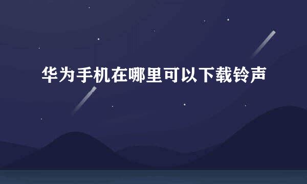 华为手机在哪里可以下载铃声