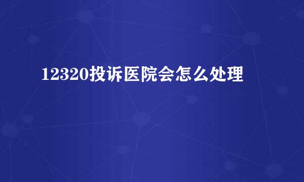12320投诉医院会怎么处理