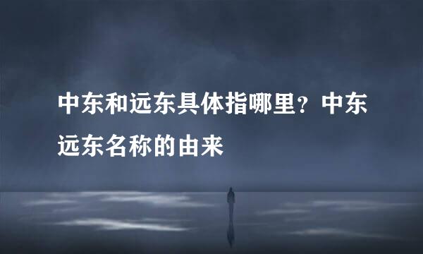 中东和远东具体指哪里？中东远东名称的由来