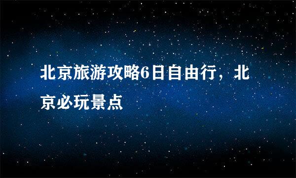 北京旅游攻略6日自由行，北京必玩景点