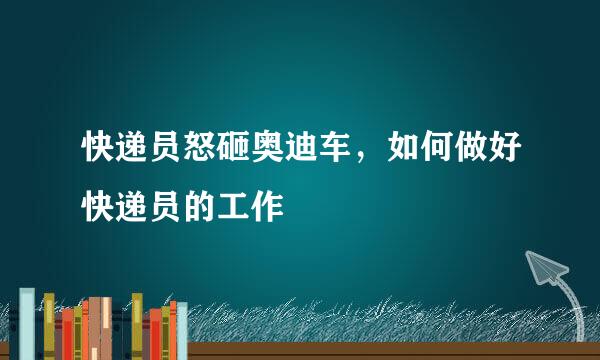 快递员怒砸奥迪车，如何做好快递员的工作
