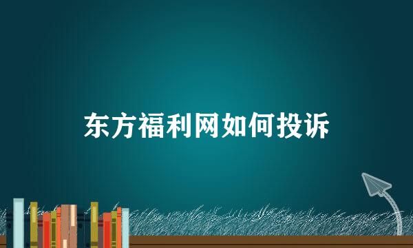 东方福利网如何投诉