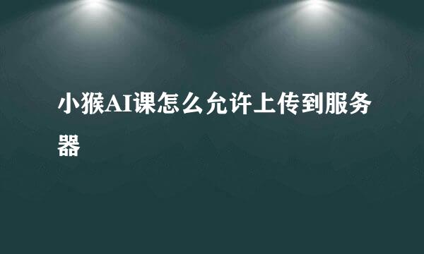 小猴AI课怎么允许上传到服务器