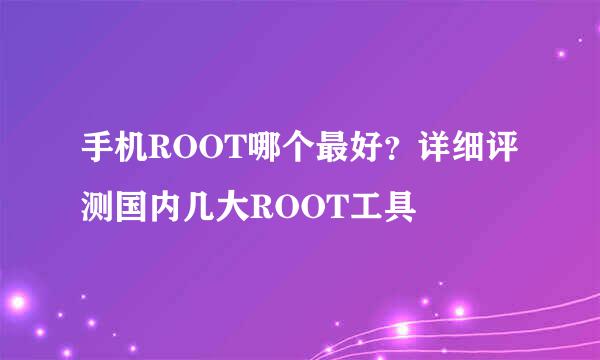 手机ROOT哪个最好？详细评测国内几大ROOT工具