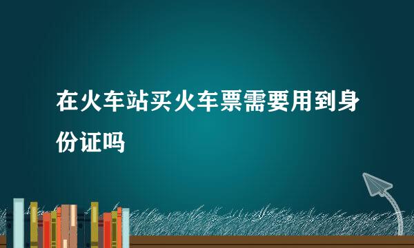 在火车站买火车票需要用到身份证吗