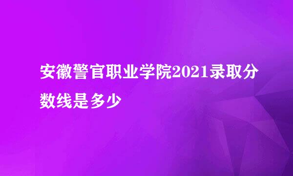 安徽警官职业学院2021录取分数线是多少
