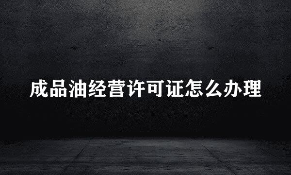 成品油经营许可证怎么办理
