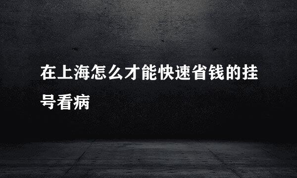 在上海怎么才能快速省钱的挂号看病