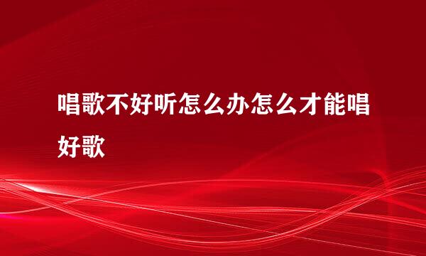唱歌不好听怎么办怎么才能唱好歌