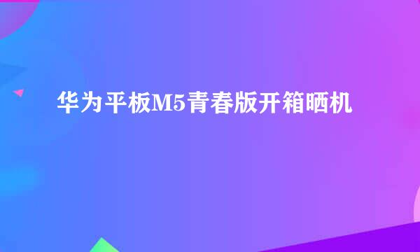 华为平板M5青春版开箱晒机