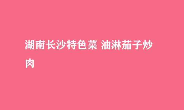 湖南长沙特色菜 油淋茄子炒肉