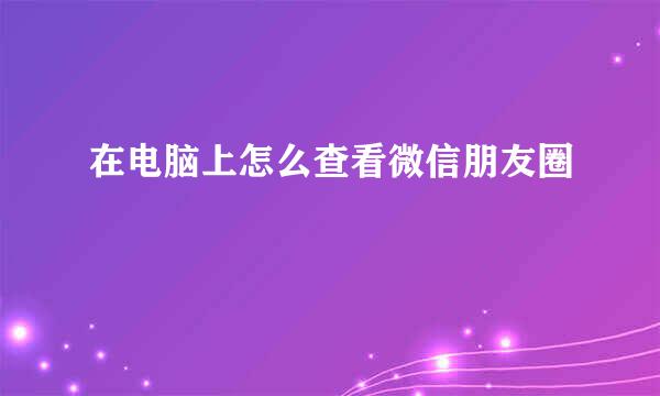 在电脑上怎么查看微信朋友圈