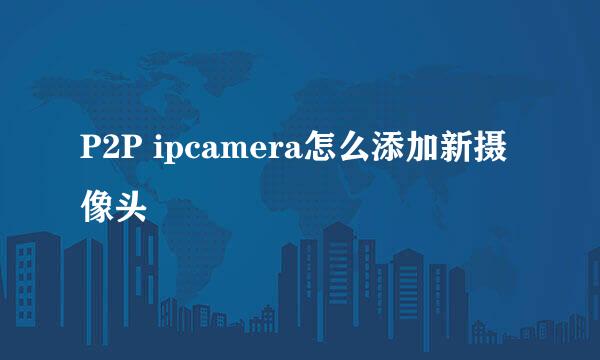 P2P ipcamera怎么添加新摄像头
